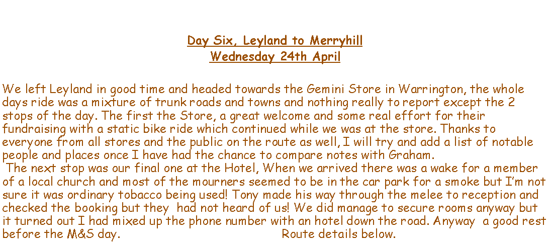 Text Box: Day Six, Leyland to MerryhillWednesday 24th AprilWe left Leyland in good time and headed towards the Gemini Store in Warrington, the whole days ride was a mixture of trunk roads and towns and nothing really to report except the 2 stops of the day. The first the Store, a great welcome and some real effort for their fundraising with a static bike ride which continued while we was at the store. Thanks to everyone from all stores and the public on the route as well, I will try and add a list of notable people and places once I have had the chance to compare notes with Graham. The next stop was our final one at the Hotel, When we arrived there was a wake for a member of a local church and most of the mourners seemed to be in the car park for a smoke but Im not sure it was ordinary tobacco being used! Tony made his way through the melee to reception and checked the booking but they  had not heard of us! We did manage to secure rooms anyway but it turned out I had mixed up the phone number with an hotel down the road. Anyway  a good rest before the M&S day.                                             Route details below.