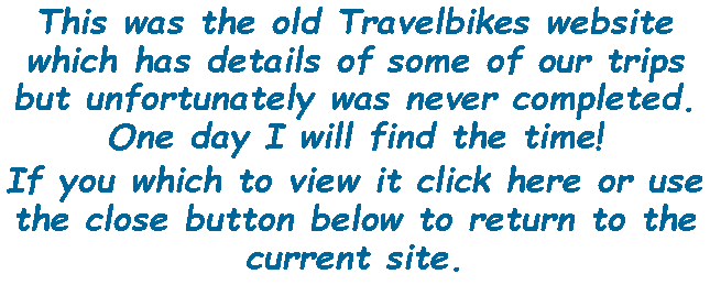 Text Box: This was the old Travelbikes website which has details of some of our trips but unfortunately was never completed. One day I will find the time!If you which to view it click here or use the close button below to return to the current site.