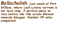 Text Box: Ballachulish, just south of Fort William, where Loch Levens narrows is our next stop. A perfect place to rest before the ride across Glencoe towards Glasgow. Another 99 miles completed.