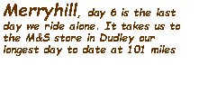 Text Box: Merryhill, day 6 is the last day we ride alone. It takes us to the M&S store in Dudley our longest day to date at 101 miles  
