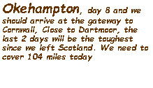 Text Box: Okehampton, day 8 and we should arrive at the gateway to Cornwall, Close to Dartmoor, the last 2 days will be the toughest since we left Scotland. We need to cover 104 miles today  