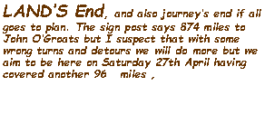 Text Box: LANDS End, and also journeys end if all goes to plan. The sign post says 874 miles to John OGroats but I suspect that with some wrong turns and detours we will do more but we aim to be here on Saturday 27th April having covered another 96   miles ,